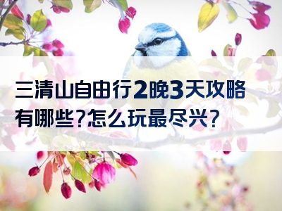 三清山自由行2晚3天攻略有哪些？怎么玩最尽兴？