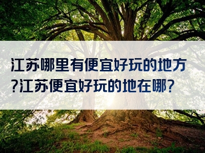 江苏哪里有便宜好玩的地方？江苏便宜好玩的地在哪？