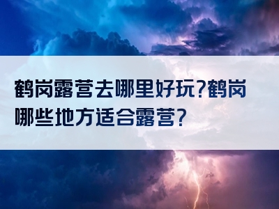 鹤岗露营去哪里好玩？鹤岗哪些地方适合露营？