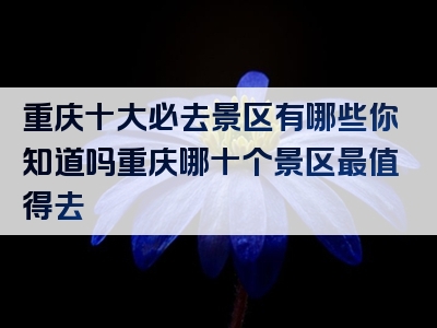 重庆十大必去景区有哪些你知道吗重庆哪十个景区最值得去