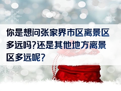 你是想问张家界市区离景区多远吗？还是其他地方离景区多远呢？