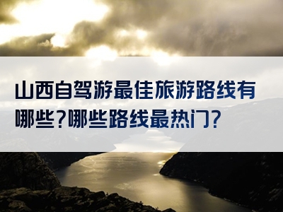 山西自驾游最佳旅游路线有哪些？哪些路线最热门？