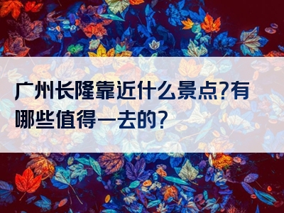 广州长隆靠近什么景点？有哪些值得一去的？