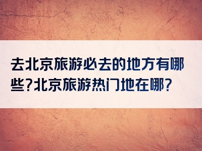 去北京旅游必去的地方有哪些？北京旅游热门地在哪？