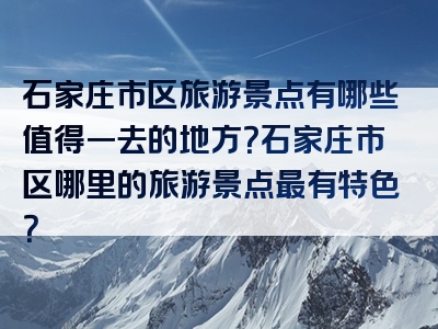 石家庄市区旅游景点有哪些值得一去的地方？石家庄市区哪里的旅游景点最有特色？