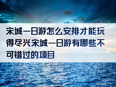 宋城一日游怎么安排才能玩得尽兴宋城一日游有哪些不可错过的项目