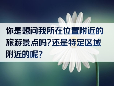 你是想问我所在位置附近的旅游景点吗？还是特定区域附近的呢？