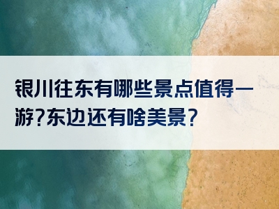 银川往东有哪些景点值得一游？东边还有啥美景？