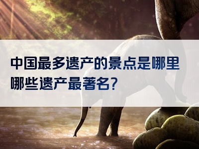 中国最多遗产的景点是哪里哪些遗产最著名？