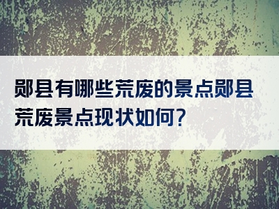 郧县有哪些荒废的景点郧县荒废景点现状如何？