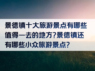 景德镇十大旅游景点有哪些值得一去的地方？景德镇还有哪些小众旅游景点？