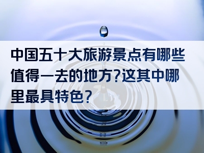 中国五十大旅游景点有哪些值得一去的地方？这其中哪里最具特色？