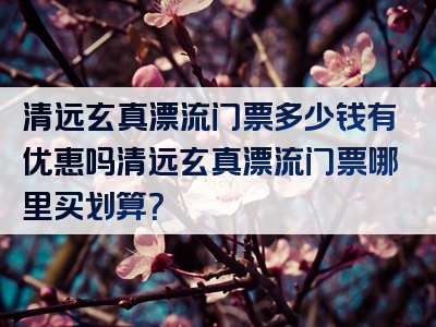 清远玄真漂流门票多少钱有优惠吗清远玄真漂流门票哪里买划算？