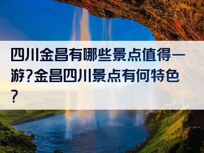 四川金昌有哪些景点值得一游？金昌四川景点有何特色？