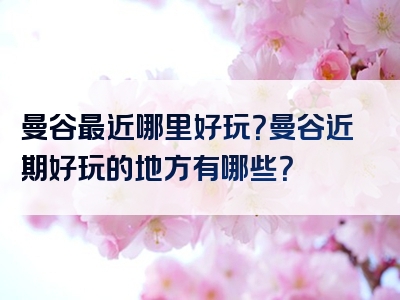 曼谷最近哪里好玩？曼谷近期好玩的地方有哪些？