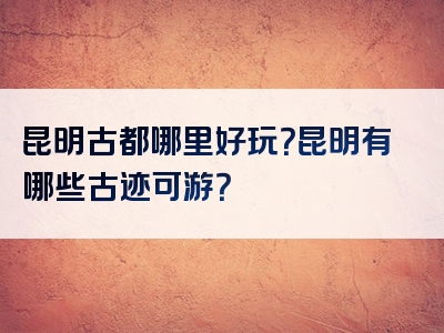 昆明古都哪里好玩？昆明有哪些古迹可游？