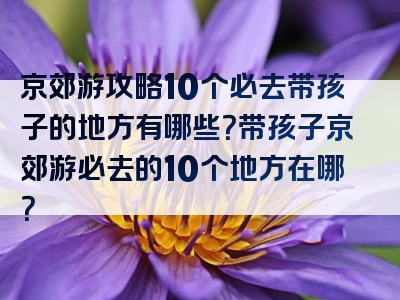 京郊游攻略10个必去带孩子的地方有哪些？带孩子京郊游必去的10个地方在哪？