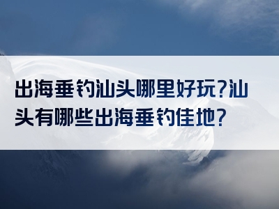 出海垂钓汕头哪里好玩？汕头有哪些出海垂钓佳地？