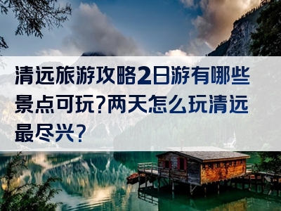 清远旅游攻略2日游有哪些景点可玩？两天怎么玩清远最尽兴？