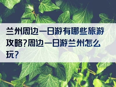 兰州周边一日游有哪些旅游攻略？周边一日游兰州怎么玩？