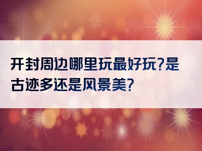 开封周边哪里玩最好玩？是古迹多还是风景美？