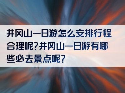 井冈山一日游怎么安排行程合理呢？井冈山一日游有哪些必去景点呢？