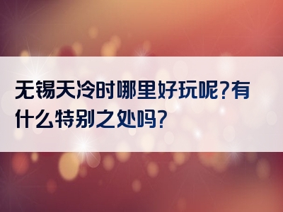 无锡天冷时哪里好玩呢？有什么特别之处吗？