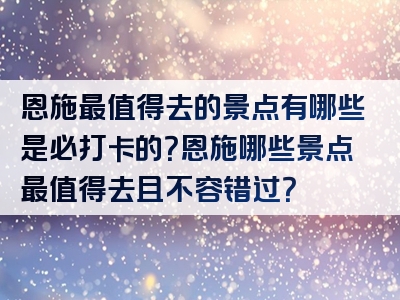 恩施最值得去的景点有哪些是必打卡的？恩施哪些景点最值得去且不容错过？