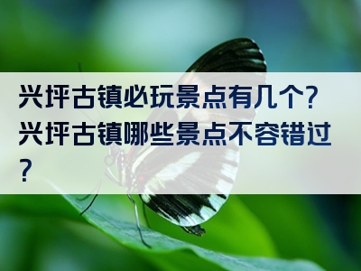 兴坪古镇必玩景点有几个？兴坪古镇哪些景点不容错过？