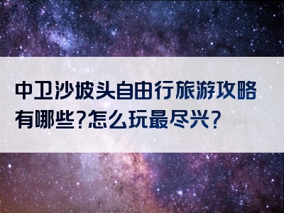 中卫沙坡头自由行旅游攻略有哪些？怎么玩最尽兴？