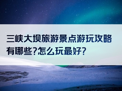 三峡大坝旅游景点游玩攻略有哪些？怎么玩最好？