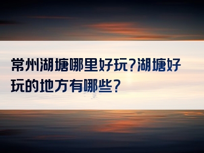 常州湖塘哪里好玩？湖塘好玩的地方有哪些？