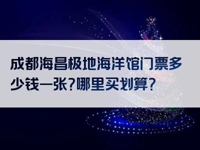 成都海昌极地海洋馆门票多少钱一张？哪里买划算？