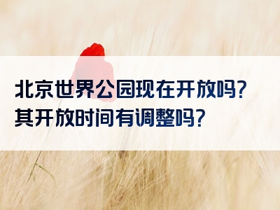 北京世界公园现在开放吗？其开放时间有调整吗？