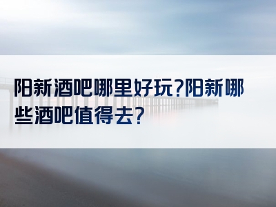 阳新酒吧哪里好玩？阳新哪些酒吧值得去？