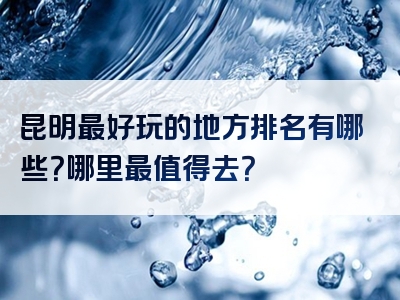 昆明最好玩的地方排名有哪些？哪里最值得去？