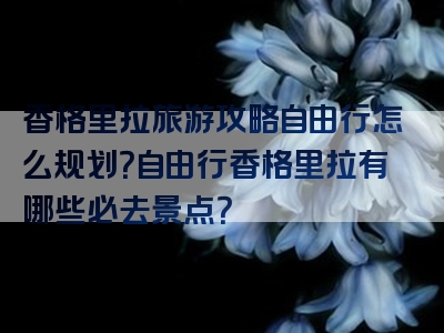 香格里拉旅游攻略自由行怎么规划？自由行香格里拉有哪些必去景点？