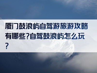 厦门鼓浪屿自驾游旅游攻略有哪些？自驾鼓浪屿怎么玩？