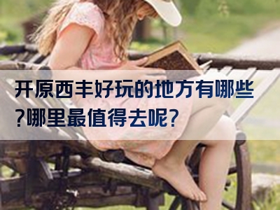 开原西丰好玩的地方有哪些？哪里最值得去呢？