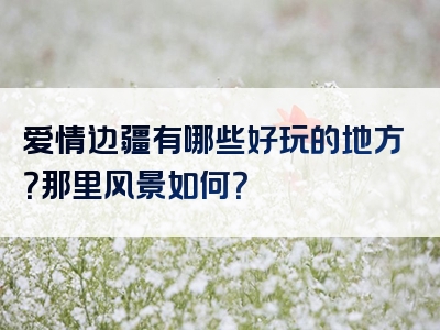 爱情边疆有哪些好玩的地方？那里风景如何？