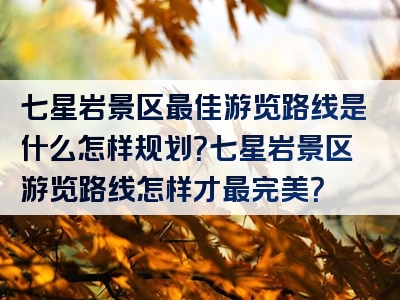 七星岩景区最佳游览路线是什么怎样规划？七星岩景区游览路线怎样才最完美？