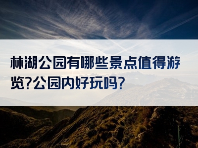 林湖公园有哪些景点值得游览？公园内好玩吗？