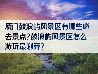 厦门鼓浪屿风景区有哪些必去景点？鼓浪屿风景区怎么游玩最划算？