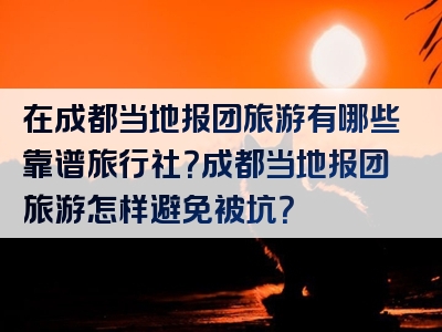 在成都当地报团旅游有哪些靠谱旅行社？成都当地报团旅游怎样避免被坑？