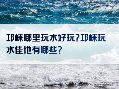 邛崃哪里玩水好玩？邛崃玩水佳地有哪些？