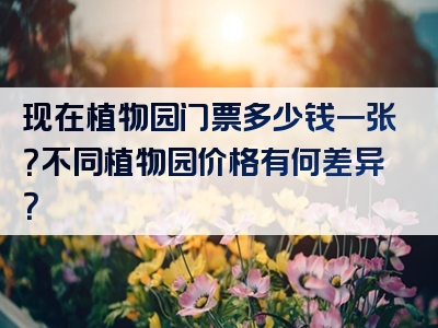 现在植物园门票多少钱一张？不同植物园价格有何差异？