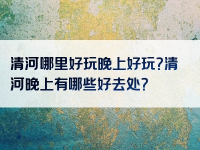 清河哪里好玩晚上好玩？清河晚上有哪些好去处？