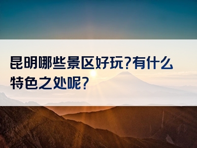 昆明哪些景区好玩？有什么特色之处呢？