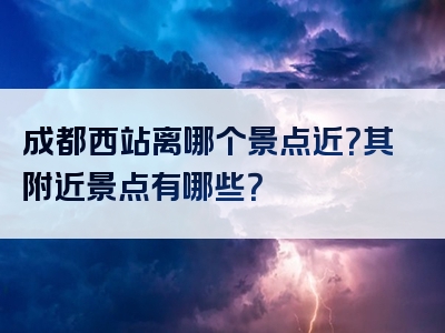 成都西站离哪个景点近？其附近景点有哪些？