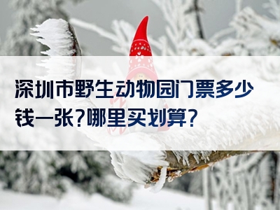 深圳市野生动物园门票多少钱一张？哪里买划算？